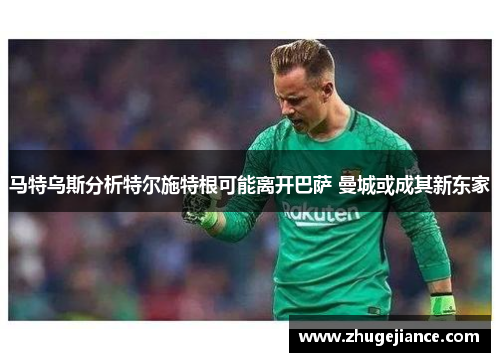 马特乌斯分析特尔施特根可能离开巴萨 曼城或成其新东家