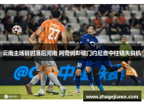 云南主场暂时落后河南 阿奇姆彭破门约尼查中柱错失良机